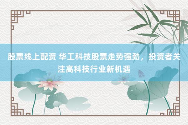 股票线上配资 华工科技股票走势强劲，投资者关注高科技行业新机遇