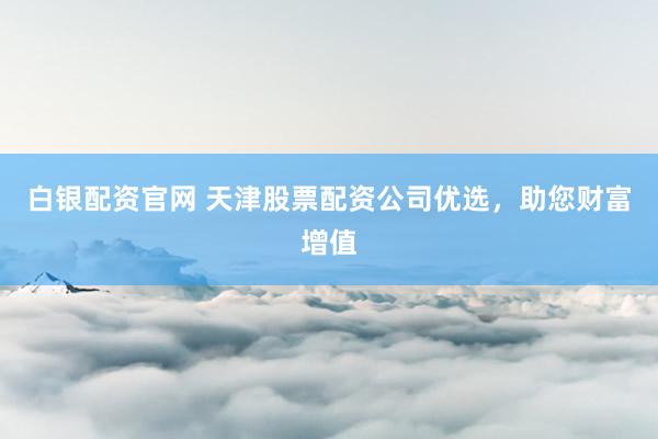 白银配资官网 天津股票配资公司优选，助您财富增值