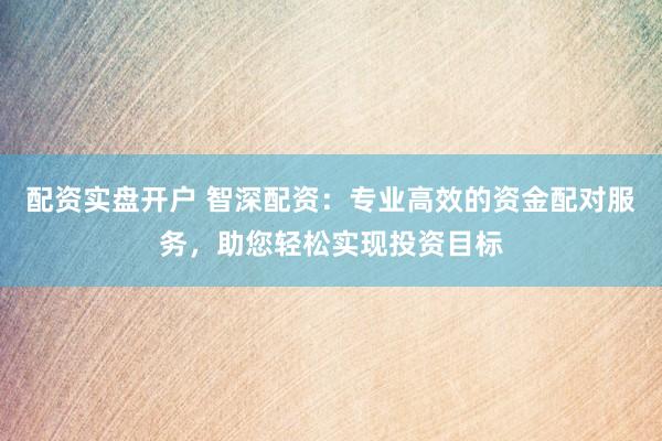 配资实盘开户 智深配资：专业高效的资金配对服务，助您轻松实现投资目标