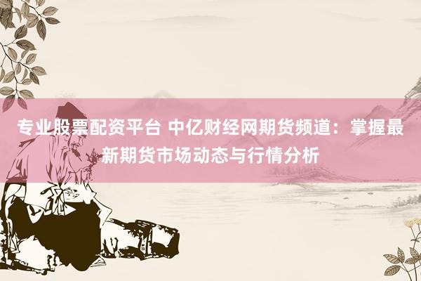 专业股票配资平台 中亿财经网期货频道：掌握最新期货市场动态与行情分析