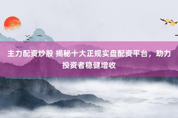 主力配资炒股 揭秘十大正规实盘配资平台，助力投资者稳健增收