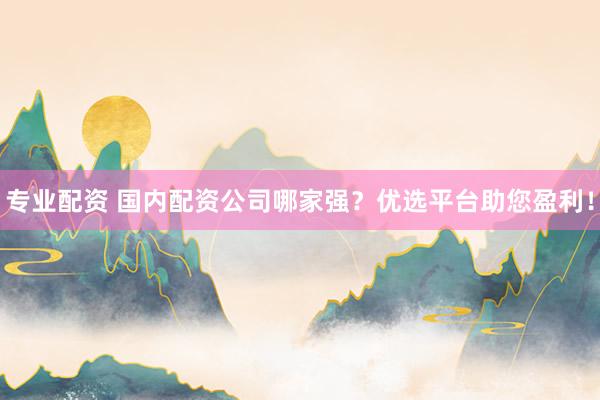 专业配资 国内配资公司哪家强?优选平台助您盈利!