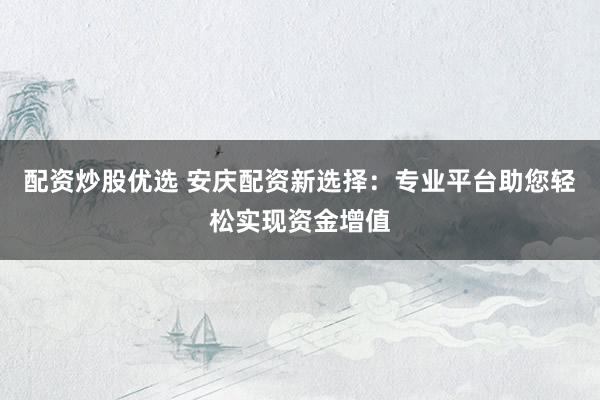 配资炒股优选 安庆配资新选择：专业平台助您轻松实现资金增值