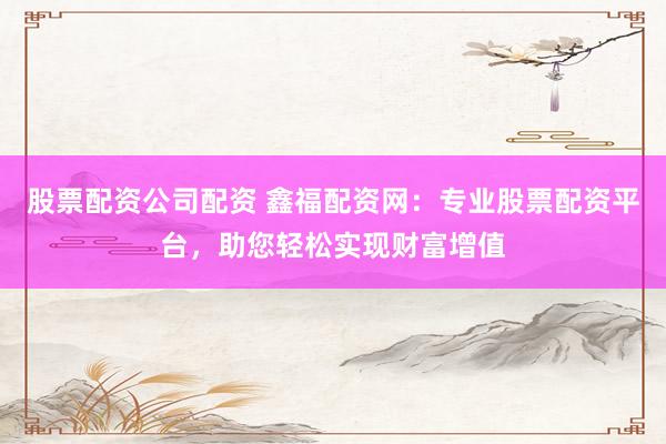 股票配资公司配资 鑫福配资网：专业股票配资平台，助您轻松实现财富增值